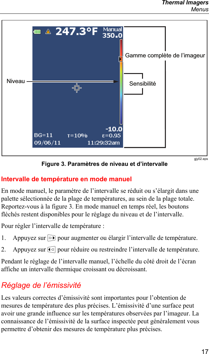  Thermal Imagers  Menus  17 Gamme complète de l’imageurSensibilitéNiveau gjy02.eps Figure 3. Paramètres de niveau et d’intervalle Intervalle de température en mode manuel En mode manuel, le paramètre de l’intervalle se réduit ou s’élargit dans une palette sélectionnée de la plage de températures, au sein de la plage totale. Reportez-vous à la figure 3. En mode manuel en temps réel, les boutons fléchés restent disponibles pour le réglage du niveau et de l’intervalle. Pour régler l’intervalle de température : 1. Appuyez sur  pour augmenter ou élargir l’intervalle de température. 2. Appuyez sur  pour réduire ou restreindre l’intervalle de température. Pendant le réglage de l’intervalle manuel, l’échelle du côté droit de l’écran affiche un intervalle thermique croissant ou décroissant. Réglage de l’émissivité Les valeurs correctes d’émissivité sont importantes pour l’obtention de mesures de température des plus précises. L’émissivité d’une surface peut avoir une grande influence sur les températures observées par l’imageur. La connaissance de l’émissivité de la surface inspectée peut généralement vous permettre d’obtenir des mesures de température plus précises. 