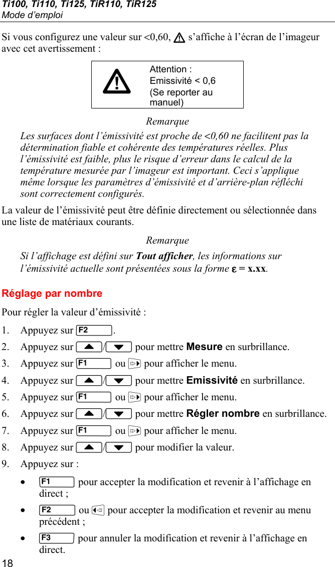 Ti100, Ti110, Ti125, TiR110, TiR125 Mode d’emploi 18 Si vous configurez une valeur sur &lt;0,60, W s’affiche à l’écran de l’imageur avec cet avertissement : WAttention : Emissivité &lt; 0,6 (Se reporter au manuel) Remarque Les surfaces dont l’émissivité est proche de &lt;0,60 ne facilitent pas la détermination fiable et cohérente des températures réelles. Plus l’émissivité est faible, plus le risque d’erreur dans le calcul de la température mesurée par l’imageur est important. Ceci s’applique même lorsque les paramètres d’émissivité et d’arrière-plan réfléchi sont correctement configurés. La valeur de l’émissivité peut être définie directement ou sélectionnée dans une liste de matériaux courants. Remarque Si l’affichage est défini sur Tout afficher, les informations sur l’émissivité actuelle sont présentées sous la forme ε = x.xx. Réglage par nombre Pour régler la valeur d’émissivité : 1. Appuyez sur . 2. Appuyez sur / pour mettre Mesure en surbrillance. 3. Appuyez sur  ou  pour afficher le menu. 4. Appuyez sur / pour mettre Emissivité en surbrillance. 5. Appuyez sur  ou  pour afficher le menu. 6. Appuyez sur / pour mettre Régler nombre en surbrillance. 7. Appuyez sur  ou  pour afficher le menu. 8. Appuyez sur / pour modifier la valeur. 9. Appuyez sur : •  pour accepter la modification et revenir à l’affichage en direct ; •  ou  pour accepter la modification et revenir au menu précédent ; •  pour annuler la modification et revenir à l’affichage en direct. 