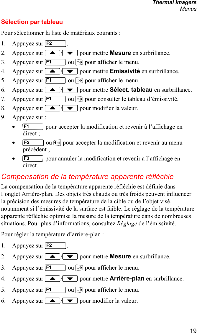  Thermal Imagers  Menus  19 Sélection par tableau Pour sélectionner la liste de matériaux courants : 1. Appuyez sur . 2. Appuyez sur / pour mettre Mesure en surbrillance. 3. Appuyez sur  ou  pour afficher le menu. 4. Appuyez sur / pour mettre Emissivité en surbrillance. 5. Appuyez sur  ou  pour afficher le menu. 6. Appuyez sur / pour mettre Sélect. tableau en surbrillance. 7. Appuyez sur  ou  pour consulter le tableau d’émissivité. 8. Appuyez sur / pour modifier la valeur. 9. Appuyez sur : •  pour accepter la modification et revenir à l’affichage en direct ; •  ou  pour accepter la modification et revenir au menu précédent ; •  pour annuler la modification et revenir à l’affichage en direct. Compensation de la température apparente réfléchie La compensation de la température apparente réfléchie est définie dans l’onglet Arrière-plan. Des objets très chauds ou très froids peuvent influencer la précision des mesures de température de la cible ou de l’objet visé, notamment si l’émissivité de la surface est faible. Le réglage de la température apparente réfléchie optimise la mesure de la température dans de nombreuses situations. Pour plus d’informations, consultez Réglage de l’émissivité. Pour régler la température d’arrière-plan : 1. Appuyez sur . 2. Appuyez sur / pour mettre Mesure en surbrillance. 3. Appuyez sur  ou  pour afficher le menu. 4. Appuyez sur / pour mettre Arrière-plan en surbrillance. 5. Appuyez sur  ou  pour afficher le menu. 6. Appuyez sur / pour modifier la valeur. 