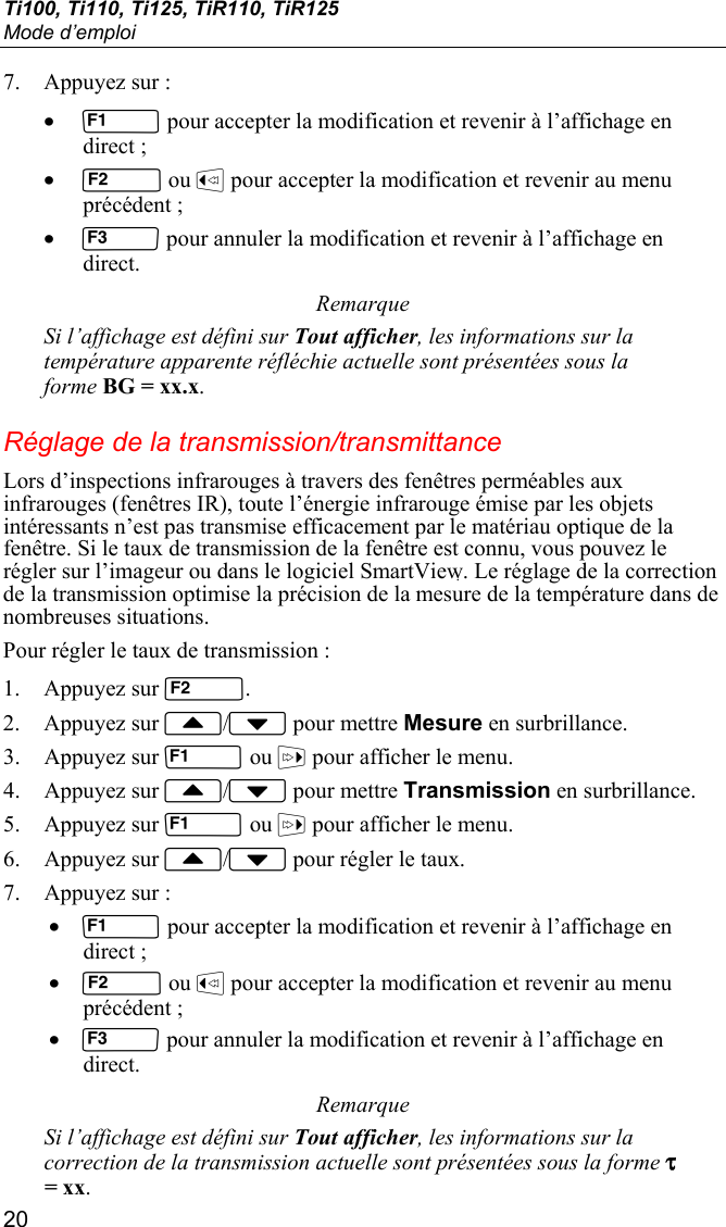 Ti100, Ti110, Ti125, TiR110, TiR125 Mode d’emploi 20 7. Appuyez sur : •  pour accepter la modification et revenir à l’affichage en direct ; •  ou  pour accepter la modification et revenir au menu précédent ; •  pour annuler la modification et revenir à l’affichage en direct. Remarque Si l’affichage est défini sur Tout afficher, les informations sur la température apparente réfléchie actuelle sont présentées sous la forme BG = xx.x. Réglage de la transmission/transmittance Lors d’inspections infrarouges à travers des fenêtres perméables aux infrarouges (fenêtres IR), toute l’énergie infrarouge émise par les objets intéressants n’est pas transmise efficacement par le matériau optique de la fenêtre. Si le taux de transmission de la fenêtre est connu, vous pouvez le régler sur l’imageur ou dans le logiciel SmartView. Le réglage de la correction de la transmission optimise la précision de la mesure de la température dans de nombreuses situations. Pour régler le taux de transmission : 1. Appuyez sur . 2. Appuyez sur / pour mettre Mesure en surbrillance. 3. Appuyez sur  ou  pour afficher le menu. 4. Appuyez sur / pour mettre Transmission en surbrillance. 5. Appuyez sur  ou  pour afficher le menu. 6. Appuyez sur / pour régler le taux. 7. Appuyez sur : •  pour accepter la modification et revenir à l’affichage en direct ; •  ou  pour accepter la modification et revenir au menu précédent ; •  pour annuler la modification et revenir à l’affichage en direct. Remarque Si l’affichage est défini sur Tout afficher, les informations sur la correction de la transmission actuelle sont présentées sous la forme τ = xx. 