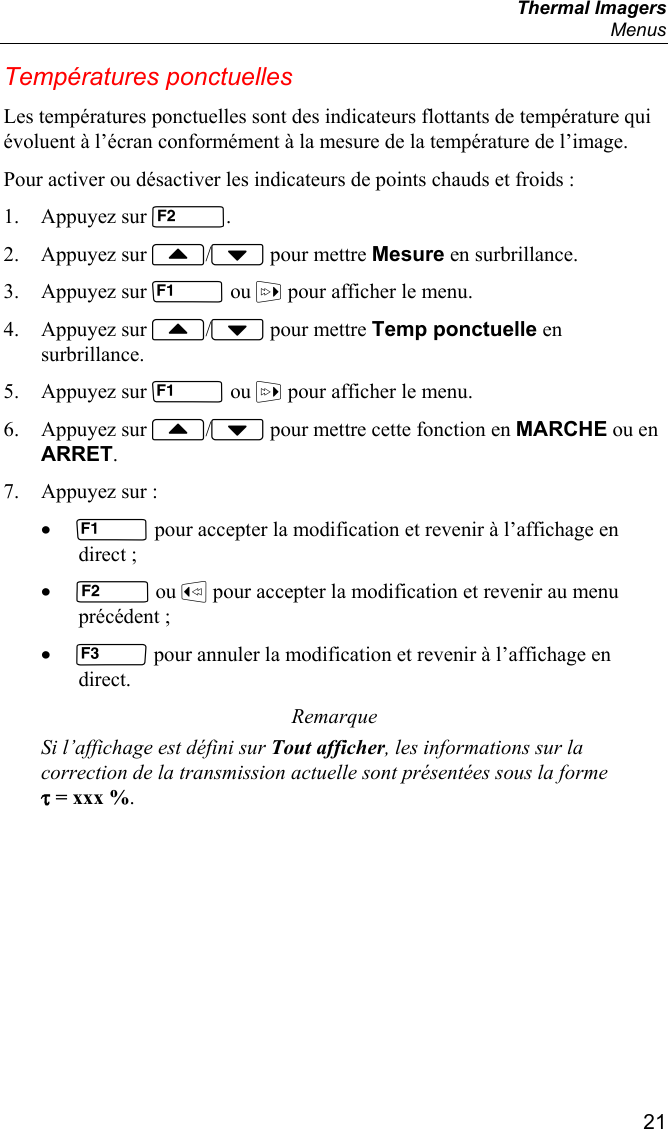  Thermal Imagers  Menus  21 Températures ponctuelles Les températures ponctuelles sont des indicateurs flottants de température qui évoluent à l’écran conformément à la mesure de la température de l’image. Pour activer ou désactiver les indicateurs de points chauds et froids : 1. Appuyez sur . 2. Appuyez sur / pour mettre Mesure en surbrillance. 3. Appuyez sur  ou  pour afficher le menu. 4. Appuyez sur / pour mettre Temp ponctuelle en surbrillance. 5. Appuyez sur  ou  pour afficher le menu. 6. Appuyez sur / pour mettre cette fonction en MARCHE ou en ARRET. 7. Appuyez sur : •  pour accepter la modification et revenir à l’affichage en direct ; •  ou  pour accepter la modification et revenir au menu précédent ; •  pour annuler la modification et revenir à l’affichage en direct. Remarque Si l’affichage est défini sur Tout afficher, les informations sur la correction de la transmission actuelle sont présentées sous la forme τ = xxx %. 