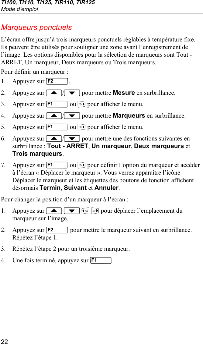 Ti100, Ti110, Ti125, TiR110, TiR125 Mode d’emploi 22 Marqueurs ponctuels L’écran offre jusqu’à trois marqueurs ponctuels réglables à température fixe. Ils peuvent être utilisés pour souligner une zone avant l’enregistrement de l’image. Les options disponibles pour la sélection de marqueurs sont Tout - ARRET, Un marqueur, Deux marqueurs ou Trois marqueurs.  Pour définir un marqueur : 1. Appuyez sur . 2. Appuyez sur / pour mettre Mesure en surbrillance. 3. Appuyez sur  ou  pour afficher le menu. 4. Appuyez sur / pour mettre Marqueurs en surbrillance. 5. Appuyez sur  ou  pour afficher le menu. 6. Appuyez sur / pour mettre une des fonctions suivantes en surbrillance : Tout - ARRET, Un marqueur, Deux marqueurs et Trois marqueurs. 7. Appuyez sur  ou  pour définir l’option du marqueur et accéder à l’écran « Déplacer le marqueur ». Vous verrez apparaître l’icône Déplacer le marqueur et les étiquettes des boutons de fonction affichent désormais Termin, Suivant et Annuler. Pour changer la position d’un marqueur à l’écran : 1. Appuyez sur     pour déplacer l’emplacement du marqueur sur l’image. 2. Appuyez sur  pour mettre le marqueur suivant en surbrillance. Répétez l’étape 1. 3. Répétez l’étape 2 pour un troisième marqueur. 4. Une fois terminé, appuyez sur . 