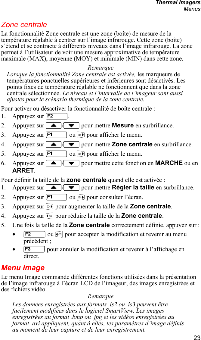  Thermal Imagers  Menus  23 Zone centrale La fonctionnalité Zone centrale est une zone (boîte) de mesure de la température réglable à centrer sur l’image infrarouge. Cette zone (boîte) s’étend et se contracte à différents niveaux dans l’image infrarouge. La zone permet à l’utilisateur de voir une mesure approximative de température maximale (MAX), moyenne (MOY) et minimale (MIN) dans cette zone. Remarque Lorsque la fonctionnalité Zone centrale est activée, les marqueurs de températures ponctuelles supérieures et inférieures sont désactivés. Les points fixes de température réglable ne fonctionnent que dans la zone centrale sélectionnée. Le niveau et l’intervalle de l’imageur sont aussi ajustés pour le scénario thermique de la zone centrale. Pour activer ou désactiver la fonctionnalité de boîte centrale : 1. Appuyez sur . 2. Appuyez sur / pour mettre Mesure en surbrillance. 3. Appuyez sur  ou  pour afficher le menu. 4. Appuyez sur / pour mettre Zone centrale en surbrillance. 5. Appuyez sur  ou  pour afficher le menu. 6. Appuyez sur / pour mettre cette fonction en MARCHE ou en ARRET. Pour définir la taille de la zone centrale quand elle est activée : 1. Appuyez sur / pour mettre Régler la taille en surbrillance. 2. Appuyez sur  ou  pour consulter l’écran. 3. Appuyez sur  pour augmenter la taille de la Zone centrale. 4. Appuyez sur  pour réduire la taille de la Zone centrale. 5. Une fois la taille de la Zone centrale correctement définie, appuyez sur : •  ou  pour accepter la modification et revenir au menu précédent ; •  pour annuler la modification et revenir à l’affichage en direct. Menu Image Le menu Image commande différentes fonctions utilisées dans la présentation de l’image infrarouge à l’écran LCD de l’imageur, des images enregistrées et des fichiers vidéo. Remarque Les données enregistrées aux formats .is2 ou .is3 peuvent être facilement modifiées dans le logiciel SmartView. Les images enregistrées au format .bmp ou .jpg et les vidéos enregistrées au format .avi appliquent, quant à elles, les paramètres d’image définis au moment de leur capture et de leur enregistrement. 