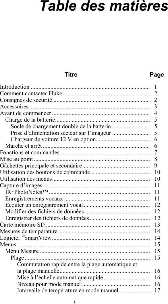   i Table des matières  Titre Page Introduction ...............................................................................   1 Comment contacter Fluke ..........................................................   2 Consignes de sécurité ................................................................   2 Accessoires ................................................................................   3 Avant de commencer .................................................................   4 Charge de la batterie ...............................................................   5 Socle de chargement double de la batterie ..........................   5 Prise d’alimentation secteur sur l’imageur .........................   5 Chargeur de voiture 12 V en option....................................   6 Marche et arrêt .......................................................................   6 Fonctions et commandes ............................................................   7 Mise au point .............................................................................   8 Gâchettes principale et secondaire .............................................   9 Utilisation des boutons de commande .......................................   10 Utilisation des menus .................................................................   10 Capture d’images .......................................................................   11 IR‑PhotoNotes™ ...................................................................   11 Enregistrements vocaux .........................................................   11 Ecouter un enregistrement vocal ............................................   12 Modifier des fichiers de données ...........................................   12 Enregistrer des fichiers de données ........................................   12 Carte mémoire SD .....................................................................   13 Mesures de température .............................................................   14 Logiciel SmartView .................................................................    14 Menus ........................................................................................   15 Menu Mesure .........................................................................   15 Plage ...................................................................................   15 Commutation rapide entre la plage automatique et  la plage manuelle ............................................................   16 Mise à l’échelle automatique rapide ...............................   16 Niveau pour mode manuel .............................................   16 Intervalle de température en mode manuel .....................   17 