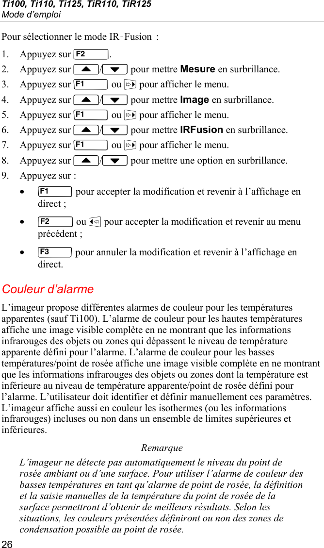 Ti100, Ti110, Ti125, TiR110, TiR125 Mode d’emploi 26 Pour sélectionner le mode IR‑Fusion  : 1. Appuyez sur . 2. Appuyez sur / pour mettre Mesure en surbrillance. 3. Appuyez sur  ou  pour afficher le menu. 4. Appuyez sur / pour mettre Image en surbrillance. 5. Appuyez sur  ou  pour afficher le menu. 6. Appuyez sur / pour mettre IRFusion en surbrillance. 7. Appuyez sur  ou  pour afficher le menu. 8. Appuyez sur / pour mettre une option en surbrillance. 9. Appuyez sur : •  pour accepter la modification et revenir à l’affichage en direct ; •  ou  pour accepter la modification et revenir au menu précédent ; •  pour annuler la modification et revenir à l’affichage en direct. Couleur d’alarme L’imageur propose différentes alarmes de couleur pour les températures apparentes (sauf Ti100). L’alarme de couleur pour les hautes températures affiche une image visible complète en ne montrant que les informations infrarouges des objets ou zones qui dépassent le niveau de température apparente défini pour l’alarme. L’alarme de couleur pour les basses températures/point de rosée affiche une image visible complète en ne montrant que les informations infrarouges des objets ou zones dont la température est inférieure au niveau de température apparente/point de rosée défini pour l’alarme. L’utilisateur doit identifier et définir manuellement ces paramètres. L’imageur affiche aussi en couleur les isothermes (ou les informations infrarouges) incluses ou non dans un ensemble de limites supérieures et inférieures. Remarque L’imageur ne détecte pas automatiquement le niveau du point de rosée ambiant ou d’une surface. Pour utiliser l’alarme de couleur des basses températures en tant qu’alarme de point de rosée, la définition et la saisie manuelles de la température du point de rosée de la surface permettront d’obtenir de meilleurs résultats. Selon les situations, les couleurs présentées définiront ou non des zones de condensation possible au point de rosée. 