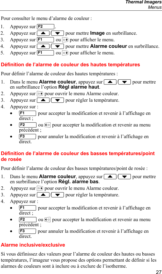  Thermal Imagers  Menus  27 Pour consulter le menu d’alarme de couleur : 1. Appuyez sur . 2. Appuyez sur / pour mettre Image en surbrillance. 3. Appuyez sur  ou  pour afficher le menu. 4. Appuyez sur / pour mettre Alarme couleur en surbrillance. 5. Appuyez sur  ou  pour afficher le menu. Définition de l’alarme de couleur des hautes températures Pour définir l’alarme de couleur des hautes températures : 1. Dans le menu Alarme couleur, appuyez sur / pour mettre en surbrillance l’option Régl alarme haut. 2. Appuyez sur  pour ouvrir le menu Alarme couleur. 3. Appuyez sur / pour régler la température. 4. Appuyez sur : •  pour accepter la modification et revenir à l’affichage en direct ; •  ou  pour accepter la modification et revenir au menu précédent ; •  pour annuler la modification et revenir à l’affichage en direct. Définition de l’alarme de couleur des basses températures/point de rosée Pour définir l’alarme de couleur des basses températures/point de rosée : 1. Dans le menu Alarme couleur, appuyez sur / pour mettre en surbrillance l’option Régl. alarme bas. 2. Appuyez sur  pour ouvrir le menu Alarme couleur. 3. Appuyez sur / pour régler la température. 4. Appuyez sur : •  pour accepter la modification et revenir à l’affichage en direct ; •  ou  pour accepter la modification et revenir au menu précédent ; •  pour annuler la modification et revenir à l’affichage en direct. Alarme inclusive/exclusive Si vous définissez des valeurs pour l’alarme de couleur des hautes ou basses températures, l’imageur vous propose des options permettant de définir si les alarmes de couleurs sont à inclure ou à exclure de l’isotherme. 