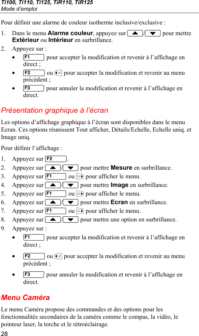 Ti100, Ti110, Ti125, TiR110, TiR125 Mode d’emploi 28 Pour définir une alarme de couleur isotherme inclusive/exclusive : 1. Dans le menu Alarme couleur, appuyez sur / pour mettre Extérieur ou Intérieur en surbrillance. 2. Appuyez sur : •  pour accepter la modification et revenir à l’affichage en direct ; •  ou  pour accepter la modification et revenir au menu précédent ; •  pour annuler la modification et revenir à l’affichage en direct. Présentation graphique à l’écran Les options d’affichage graphique à l’écran sont disponibles dans le menu Ecran. Ces options réunissent Tout afficher, Détails/Echelle, Echelle uniq. et Image uniq. Pour définir l’affichage : 1. Appuyez sur . 2. Appuyez sur / pour mettre Mesure en surbrillance. 3. Appuyez sur  ou  pour afficher le menu. 4. Appuyez sur / pour mettre Image en surbrillance. 5. Appuyez sur  ou  pour afficher le menu. 6. Appuyez sur / pour mettre Ecran en surbrillance. 7. Appuyez sur  ou  pour afficher le menu. 8. Appuyez sur / pour mettre une option en surbrillance. 9. Appuyez sur : •  pour accepter la modification et revenir à l’affichage en direct ; •  ou  pour accepter la modification et revenir au menu précédent ; •  pour annuler la modification et revenir à l’affichage en direct. Menu Caméra Le menu Caméra propose des commandes et des options pour les fonctionnalités secondaires de la caméra comme le compas, la vidéo, le pointeur laser, la torche et le rétroéclairage. 