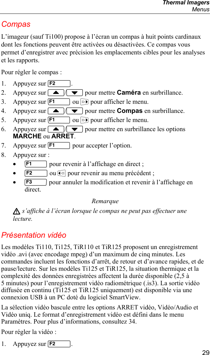  Thermal Imagers  Menus  29 Compas L’imageur (sauf Ti100) propose à l’écran un compas à huit points cardinaux dont les fonctions peuvent être activées ou désactivées. Ce compas vous permet d’enregistrer avec précision les emplacements cibles pour les analyses et les rapports. Pour régler le compas : 1. Appuyez sur . 2. Appuyez sur / pour mettre Caméra en surbrillance. 3. Appuyez sur  ou  pour afficher le menu. 4. Appuyez sur / pour mettre Compas en surbrillance. 5. Appuyez sur  ou  pour afficher le menu. 6. Appuyez sur / pour mettre en surbrillance les options MARCHE ou ARRET. 7. Appuyez sur  pour accepter l’option. 8. Appuyez sur : •  pour revenir à l’affichage en direct ; •  ou  pour revenir au menu précédent ; •  pour annuler la modification et revenir à l’affichage en direct. Remarque W s’affiche à l’écran lorsque le compas ne peut pas effectuer une lecture. Présentation vidéo Les modèles Ti110, Ti125, TiR110 et TiR125 proposent un enregistrement vidéo .avi (avec encodage mpeg) d’un maximum de cinq minutes. Les commandes incluent les fonctions d’arrêt, de retour et d’avance rapides, et de pause/lecture. Sur les modèles Ti125 et TiR125, la situation thermique et la complexité des données enregistrées affectent la durée disponible (2,5 à 5 minutes) pour l’enregistrement vidéo radiométrique (.is3). La sortie vidéo diffusée en continu (Ti125 et TiR125 uniquement) est disponible via une connexion USB à un PC doté du logiciel SmartView.  La sélection vidéo bascule entre les options ARRET vidéo, Vidéo/Audio et Vidéo uniq. Le format d’enregistrement vidéo est défini dans le menu Paramètres. Pour plus d’informations, consultez 34. Pour régler la vidéo : 1. Appuyez sur . 