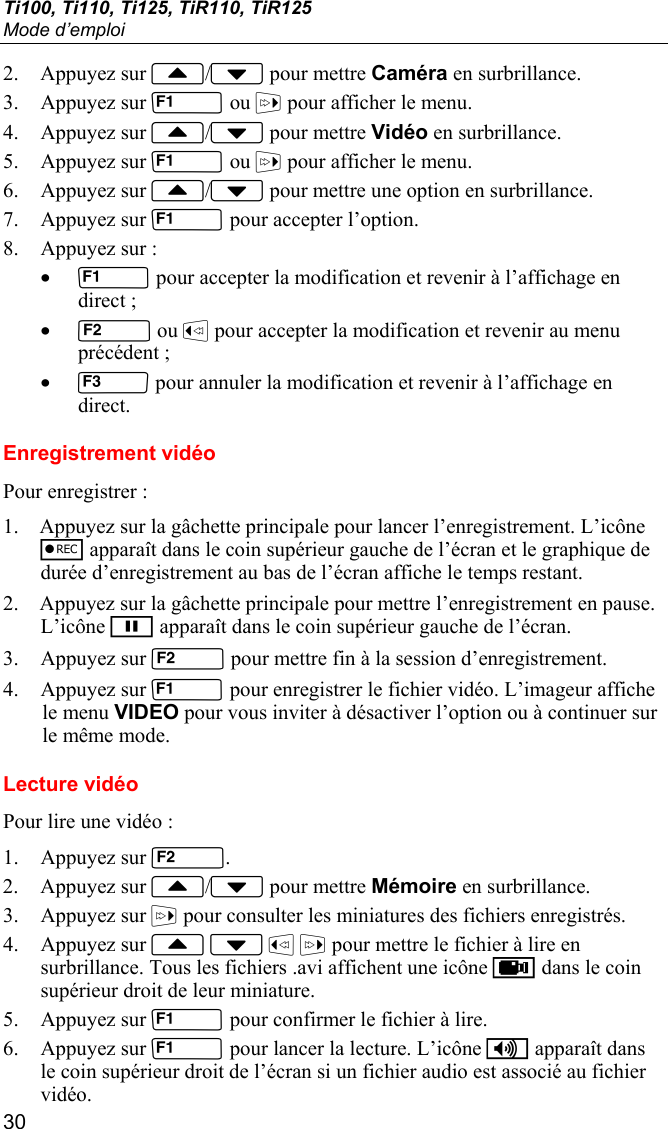 Ti100, Ti110, Ti125, TiR110, TiR125 Mode d’emploi 30 2. Appuyez sur / pour mettre Caméra en surbrillance. 3. Appuyez sur  ou  pour afficher le menu. 4. Appuyez sur / pour mettre Vidéo en surbrillance. 5. Appuyez sur  ou  pour afficher le menu. 6. Appuyez sur / pour mettre une option en surbrillance. 7. Appuyez sur  pour accepter l’option. 8. Appuyez sur : •  pour accepter la modification et revenir à l’affichage en direct ; •  ou  pour accepter la modification et revenir au menu précédent ; •  pour annuler la modification et revenir à l’affichage en direct. Enregistrement vidéo Pour enregistrer : 1. Appuyez sur la gâchette principale pour lancer l’enregistrement. L’icône r apparaît dans le coin supérieur gauche de l’écran et le graphique de durée d’enregistrement au bas de l’écran affiche le temps restant. 2. Appuyez sur la gâchette principale pour mettre l’enregistrement en pause. L’icône p apparaît dans le coin supérieur gauche de l’écran. 3. Appuyez sur  pour mettre fin à la session d’enregistrement. 4. Appuyez sur  pour enregistrer le fichier vidéo. L’imageur affiche le menu VIDEO pour vous inviter à désactiver l’option ou à continuer sur le même mode. Lecture vidéo Pour lire une vidéo : 1. Appuyez sur . 2. Appuyez sur / pour mettre Mémoire en surbrillance. 3. Appuyez sur  pour consulter les miniatures des fichiers enregistrés. 4. Appuyez sur     pour mettre le fichier à lire en surbrillance. Tous les fichiers .avi affichent une icône k dans le coin supérieur droit de leur miniature. 5. Appuyez sur  pour confirmer le fichier à lire. 6. Appuyez sur  pour lancer la lecture. L’icône i apparaît dans le coin supérieur droit de l’écran si un fichier audio est associé au fichier vidéo. 