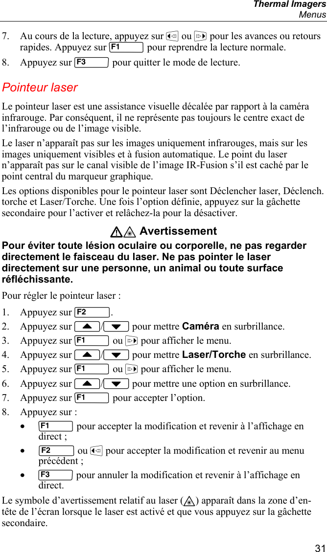  Thermal Imagers  Menus  31 7. Au cours de la lecture, appuyez sur  ou  pour les avances ou retours rapides. Appuyez sur  pour reprendre la lecture normale. 8. Appuyez sur  pour quitter le mode de lecture. Pointeur laser Le pointeur laser est une assistance visuelle décalée par rapport à la caméra infrarouge. Par conséquent, il ne représente pas toujours le centre exact de l’infrarouge ou de l’image visible. Le laser n’apparaît pas sur les images uniquement infrarouges, mais sur les images uniquement visibles et à fusion automatique. Le point du laser n’apparaît pas sur le canal visible de l’image IR-Fusion s’il est caché par le point central du marqueur graphique.  Les options disponibles pour le pointeur laser sont Déclencher laser, Déclench. torche et Laser/Torche. Une fois l’option définie, appuyez sur la gâchette secondaire pour l’activer et relâchez-la pour la désactiver. W* Avertissement Pour éviter toute lésion oculaire ou corporelle, ne pas regarder directement le faisceau du laser. Ne pas pointer le laser directement sur une personne, un animal ou toute surface réfléchissante. Pour régler le pointeur laser : 1. Appuyez sur . 2. Appuyez sur / pour mettre Caméra en surbrillance. 3. Appuyez sur  ou  pour afficher le menu. 4. Appuyez sur / pour mettre Laser/Torche en surbrillance. 5. Appuyez sur  ou  pour afficher le menu. 6. Appuyez sur / pour mettre une option en surbrillance. 7. Appuyez sur  pour accepter l’option. 8. Appuyez sur : •  pour accepter la modification et revenir à l’affichage en direct ; •  ou  pour accepter la modification et revenir au menu précédent ; •  pour annuler la modification et revenir à l’affichage en direct. Le symbole d’avertissement relatif au laser (*) apparaît dans la zone d’en-tête de l’écran lorsque le laser est activé et que vous appuyez sur la gâchette secondaire. 