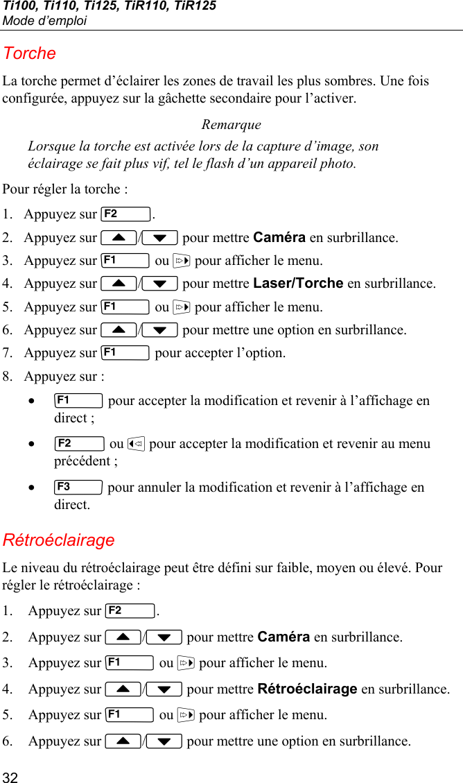 Ti100, Ti110, Ti125, TiR110, TiR125 Mode d’emploi 32 Torche La torche permet d’éclairer les zones de travail les plus sombres. Une fois configurée, appuyez sur la gâchette secondaire pour l’activer. Remarque Lorsque la torche est activée lors de la capture d’image, son éclairage se fait plus vif, tel le flash d’un appareil photo. Pour régler la torche : 1. Appuyez sur . 2. Appuyez sur / pour mettre Caméra en surbrillance. 3. Appuyez sur  ou  pour afficher le menu. 4. Appuyez sur / pour mettre Laser/Torche en surbrillance. 5. Appuyez sur  ou  pour afficher le menu. 6. Appuyez sur / pour mettre une option en surbrillance. 7. Appuyez sur  pour accepter l’option. 8. Appuyez sur : •  pour accepter la modification et revenir à l’affichage en direct ; •  ou  pour accepter la modification et revenir au menu précédent ; •  pour annuler la modification et revenir à l’affichage en direct. Rétroéclairage Le niveau du rétroéclairage peut être défini sur faible, moyen ou élevé. Pour régler le rétroéclairage : 1. Appuyez sur . 2. Appuyez sur / pour mettre Caméra en surbrillance. 3. Appuyez sur  ou  pour afficher le menu. 4. Appuyez sur / pour mettre Rétroéclairage en surbrillance. 5. Appuyez sur  ou  pour afficher le menu. 6. Appuyez sur / pour mettre une option en surbrillance. 