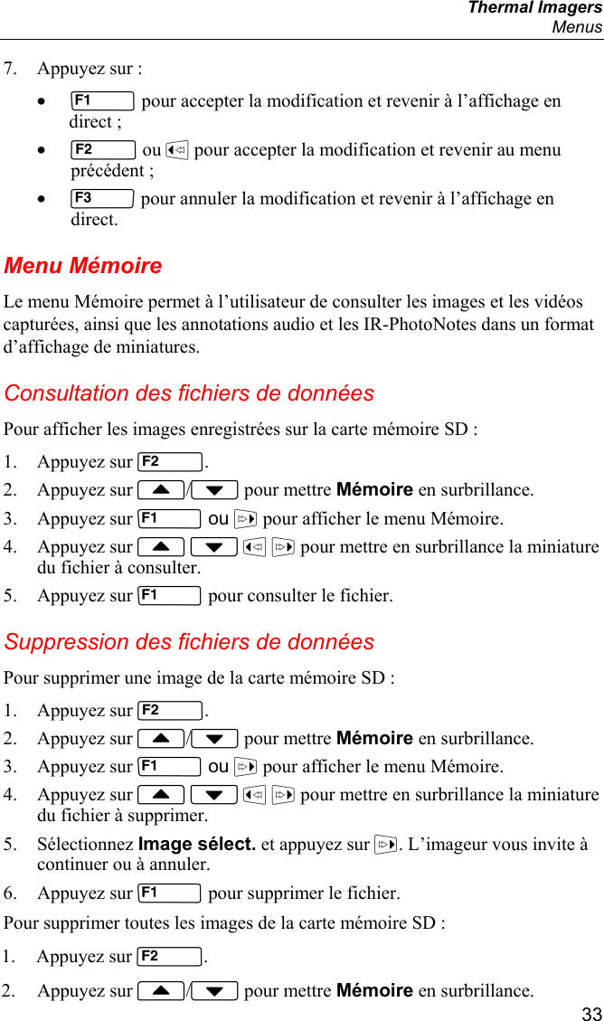  Thermal Imagers  Menus  33 7. Appuyez sur : •  pour accepter la modification et revenir à l’affichage en direct ; •  ou  pour accepter la modification et revenir au menu précédent ; •  pour annuler la modification et revenir à l’affichage en direct. Menu Mémoire Le menu Mémoire permet à l’utilisateur de consulter les images et les vidéos capturées, ainsi que les annotations audio et les IR-PhotoNotes dans un format d’affichage de miniatures. Consultation des fichiers de données Pour afficher les images enregistrées sur la carte mémoire SD : 1. Appuyez sur . 2. Appuyez sur / pour mettre Mémoire en surbrillance. 3. Appuyez sur  ou  pour afficher le menu Mémoire. 4. Appuyez sur     pour mettre en surbrillance la miniature du fichier à consulter. 5. Appuyez sur  pour consulter le fichier. Suppression des fichiers de données Pour supprimer une image de la carte mémoire SD : 1. Appuyez sur . 2. Appuyez sur / pour mettre Mémoire en surbrillance. 3. Appuyez sur  ou  pour afficher le menu Mémoire. 4. Appuyez sur     pour mettre en surbrillance la miniature du fichier à supprimer. 5. Sélectionnez Image sélect. et appuyez sur . L’imageur vous invite à continuer ou à annuler. 6. Appuyez sur  pour supprimer le fichier. Pour supprimer toutes les images de la carte mémoire SD : 1. Appuyez sur . 2. Appuyez sur / pour mettre Mémoire en surbrillance. 