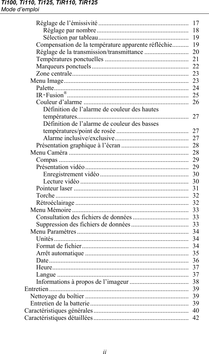 Ti100, Ti110, Ti125, TiR110, TiR125 Mode d’emploi  ii Réglage de l’émissivité .......................................................  17 Réglage par nombre ........................................................  18 Sélection par tableau .......................................................  19 Compensation de la température apparente réfléchie ..........  19 Réglage de la transmission/transmittance ...........................  20 Températures ponctuelles ...................................................  21 Marqueurs ponctuels ...........................................................  22 Zone centrale .......................................................................  23 Menu Image ............................................................................  23 Palette ..................................................................................  24 IR‑Fusion® ..........................................................................  25 Couleur d’alarme ................................................................  26 Définition de l’alarme de couleur des hautes  températures ....................................................................  27 Définition de l’alarme de couleur des basses températures/point de rosée ............................................  27 Alarme inclusive/exclusive .............................................  27 Présentation graphique à l’écran .........................................  28 Menu Caméra .........................................................................  28 Compas ...............................................................................  29 Présentation vidéo ...............................................................  29 Enregistrement vidéo ......................................................  30 Lecture vidéo ..................................................................  30 Pointeur laser ......................................................................  31 Torche .................................................................................  32 Rétroéclairage .....................................................................  32 Menu Mémoire .......................................................................  33 Consultation des fichiers de données ..................................  33 Suppression des fichiers de données ...................................  33 Menu Paramètres ....................................................................  34 Unités ..................................................................................  34 Format de fichier .................................................................  34 Arrêt automatique ...............................................................  35 Date .....................................................................................  36 Heure ...................................................................................  37 Langue ................................................................................  37 Informations à propos de l’imageur ....................................  38 Entretien .....................................................................................  39 Nettoyage du boîtier ...............................................................  39 Entretien de la batterie ............................................................  39 Caractéristiques générales ..........................................................  40 Caractéristiques détaillées ..........................................................  42  