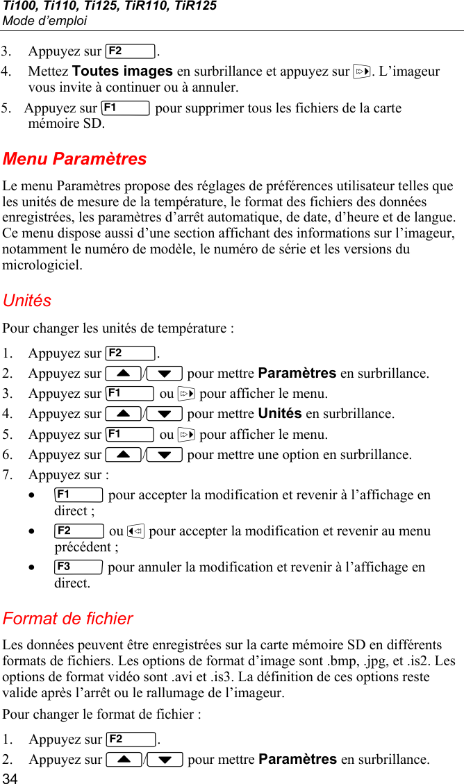 Ti100, Ti110, Ti125, TiR110, TiR125 Mode d’emploi 34 3. Appuyez sur . 4. Mettez Toutes images en surbrillance et appuyez sur . L’imageur vous invite à continuer ou à annuler. 5. Appuyez sur  pour supprimer tous les fichiers de la carte mémoire SD. Menu Paramètres Le menu Paramètres propose des réglages de préférences utilisateur telles que les unités de mesure de la température, le format des fichiers des données enregistrées, les paramètres d’arrêt automatique, de date, d’heure et de langue. Ce menu dispose aussi d’une section affichant des informations sur l’imageur, notamment le numéro de modèle, le numéro de série et les versions du micrologiciel. Unités Pour changer les unités de température : 1. Appuyez sur . 2. Appuyez sur / pour mettre Paramètres en surbrillance. 3. Appuyez sur  ou  pour afficher le menu. 4. Appuyez sur / pour mettre Unités en surbrillance. 5. Appuyez sur  ou  pour afficher le menu. 6. Appuyez sur / pour mettre une option en surbrillance. 7. Appuyez sur : •  pour accepter la modification et revenir à l’affichage en direct ; •  ou  pour accepter la modification et revenir au menu précédent ; •  pour annuler la modification et revenir à l’affichage en direct. Format de fichier Les données peuvent être enregistrées sur la carte mémoire SD en différents formats de fichiers. Les options de format d’image sont .bmp, .jpg, et .is2. Les options de format vidéo sont .avi et .is3. La définition de ces options reste valide après l’arrêt ou le rallumage de l’imageur. Pour changer le format de fichier : 1. Appuyez sur . 2. Appuyez sur / pour mettre Paramètres en surbrillance. 