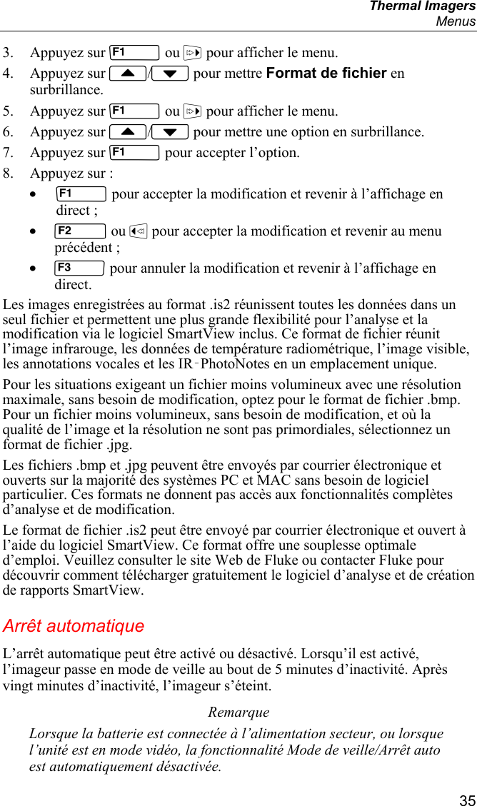  Thermal Imagers  Menus  35 3. Appuyez sur  ou  pour afficher le menu. 4. Appuyez sur / pour mettre Format de fichier en surbrillance. 5. Appuyez sur  ou  pour afficher le menu. 6. Appuyez sur / pour mettre une option en surbrillance. 7. Appuyez sur  pour accepter l’option. 8. Appuyez sur : •  pour accepter la modification et revenir à l’affichage en direct ; •  ou  pour accepter la modification et revenir au menu précédent ; •  pour annuler la modification et revenir à l’affichage en direct. Les images enregistrées au format .is2 réunissent toutes les données dans un seul fichier et permettent une plus grande flexibilité pour l’analyse et la modification via le logiciel SmartView inclus. Ce format de fichier réunit l’image infrarouge, les données de température radiométrique, l’image visible, les annotations vocales et les IR‑PhotoNotes en un emplacement unique.  Pour les situations exigeant un fichier moins volumineux avec une résolution maximale, sans besoin de modification, optez pour le format de fichier .bmp. Pour un fichier moins volumineux, sans besoin de modification, et où la qualité de l’image et la résolution ne sont pas primordiales, sélectionnez un format de fichier .jpg. Les fichiers .bmp et .jpg peuvent être envoyés par courrier électronique et ouverts sur la majorité des systèmes PC et MAC sans besoin de logiciel particulier. Ces formats ne donnent pas accès aux fonctionnalités complètes d’analyse et de modification. Le format de fichier .is2 peut être envoyé par courrier électronique et ouvert à l’aide du logiciel SmartView. Ce format offre une souplesse optimale d’emploi. Veuillez consulter le site Web de Fluke ou contacter Fluke pour découvrir comment télécharger gratuitement le logiciel d’analyse et de création de rapports SmartView. Arrêt automatique L’arrêt automatique peut être activé ou désactivé. Lorsqu’il est activé, l’imageur passe en mode de veille au bout de 5 minutes d’inactivité. Après vingt minutes d’inactivité, l’imageur s’éteint. Remarque Lorsque la batterie est connectée à l’alimentation secteur, ou lorsque l’unité est en mode vidéo, la fonctionnalité Mode de veille/Arrêt auto est automatiquement désactivée. 