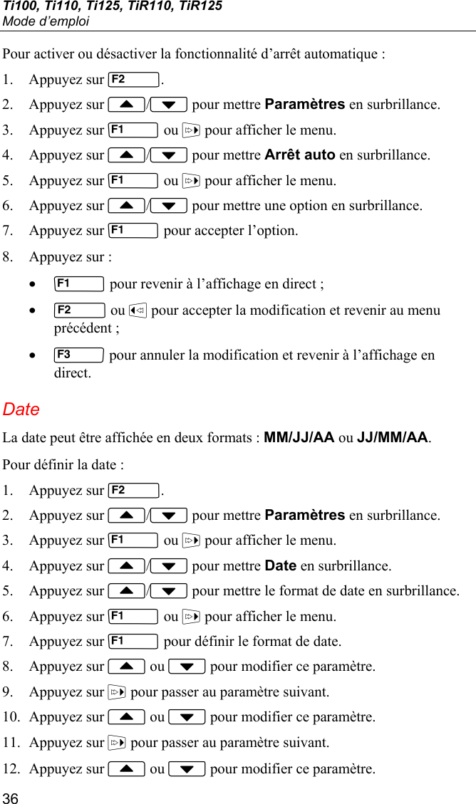 Ti100, Ti110, Ti125, TiR110, TiR125 Mode d’emploi 36 Pour activer ou désactiver la fonctionnalité d’arrêt automatique : 1. Appuyez sur . 2. Appuyez sur / pour mettre Paramètres en surbrillance. 3. Appuyez sur  ou  pour afficher le menu. 4. Appuyez sur / pour mettre Arrêt auto en surbrillance. 5. Appuyez sur  ou  pour afficher le menu. 6. Appuyez sur / pour mettre une option en surbrillance. 7. Appuyez sur  pour accepter l’option. 8. Appuyez sur : •  pour revenir à l’affichage en direct ; •  ou  pour accepter la modification et revenir au menu précédent ; •  pour annuler la modification et revenir à l’affichage en direct. Date La date peut être affichée en deux formats : MM/JJ/AA ou JJ/MM/AA. Pour définir la date : 1. Appuyez sur . 2. Appuyez sur / pour mettre Paramètres en surbrillance. 3. Appuyez sur  ou  pour afficher le menu. 4. Appuyez sur / pour mettre Date en surbrillance. 5. Appuyez sur / pour mettre le format de date en surbrillance. 6. Appuyez sur  ou  pour afficher le menu. 7. Appuyez sur  pour définir le format de date. 8. Appuyez sur  ou  pour modifier ce paramètre. 9. Appuyez sur  pour passer au paramètre suivant. 10. Appuyez sur  ou  pour modifier ce paramètre. 11. Appuyez sur  pour passer au paramètre suivant. 12. Appuyez sur  ou  pour modifier ce paramètre. 