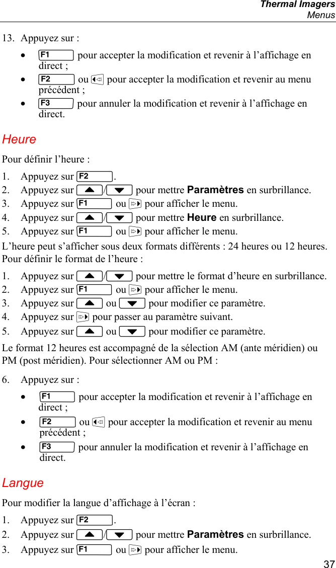  Thermal Imagers  Menus  37 13. Appuyez sur : •  pour accepter la modification et revenir à l’affichage en direct ; •  ou  pour accepter la modification et revenir au menu précédent ; •  pour annuler la modification et revenir à l’affichage en direct. Heure Pour définir l’heure : 1. Appuyez sur . 2. Appuyez sur / pour mettre Paramètres en surbrillance. 3. Appuyez sur  ou  pour afficher le menu. 4. Appuyez sur / pour mettre Heure en surbrillance. 5. Appuyez sur  ou  pour afficher le menu. L’heure peut s’afficher sous deux formats différents : 24 heures ou 12 heures. Pour définir le format de l’heure : 1. Appuyez sur / pour mettre le format d’heure en surbrillance. 2. Appuyez sur  ou  pour afficher le menu. 3. Appuyez sur  ou  pour modifier ce paramètre. 4. Appuyez sur  pour passer au paramètre suivant. 5. Appuyez sur  ou  pour modifier ce paramètre. Le format 12 heures est accompagné de la sélection AM (ante méridien) ou PM (post méridien). Pour sélectionner AM ou PM : 6. Appuyez sur : •  pour accepter la modification et revenir à l’affichage en direct ; •  ou  pour accepter la modification et revenir au menu précédent ; •  pour annuler la modification et revenir à l’affichage en direct. Langue Pour modifier la langue d’affichage à l’écran : 1. Appuyez sur . 2. Appuyez sur / pour mettre Paramètres en surbrillance. 3. Appuyez sur  ou  pour afficher le menu. 