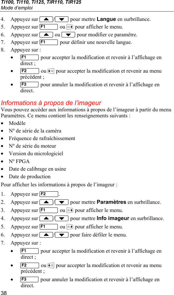 Ti100, Ti110, Ti125, TiR110, TiR125 Mode d’emploi 38 4. Appuyez sur / pour mettre Langue en surbrillance. 5. Appuyez sur  ou  pour afficher le menu. 6. Appuyez sur  ou  pour modifier ce paramètre. 7. Appuyez sur  pour définir une nouvelle langue. 8. Appuyez sur : •  pour accepter la modification et revenir à l’affichage en direct ; •  ou  pour accepter la modification et revenir au menu précédent ; •  pour annuler la modification et revenir à l’affichage en direct. Informations à propos de l’imageur Vous pouvez accéder aux informations à propos de l’imageur à partir du menu Paramètres. Ce menu contient les renseignements suivants : • Modèle • Nº de série de la caméra • Fréquence de rafraîchissement • Nº de série du moteur • Version du micrologiciel • Nº FPGA • Date de calibrage en usine • Date de production Pour afficher les informations à propos de l’imageur : 1. Appuyez sur . 2. Appuyez sur / pour mettre Paramètres en surbrillance. 3. Appuyez sur  ou  pour afficher le menu. 4. Appuyez sur / pour mettre Info imageur en surbrillance. 5. Appuyez sur  ou  pour afficher le menu. 6. Appuyez sur / pour faire défiler le menu. 7. Appuyez sur : •  pour accepter la modification et revenir à l’affichage en direct ; •  ou  pour accepter la modification et revenir au menu précédent ; •  pour annuler la modification et revenir à l’affichage en direct. 