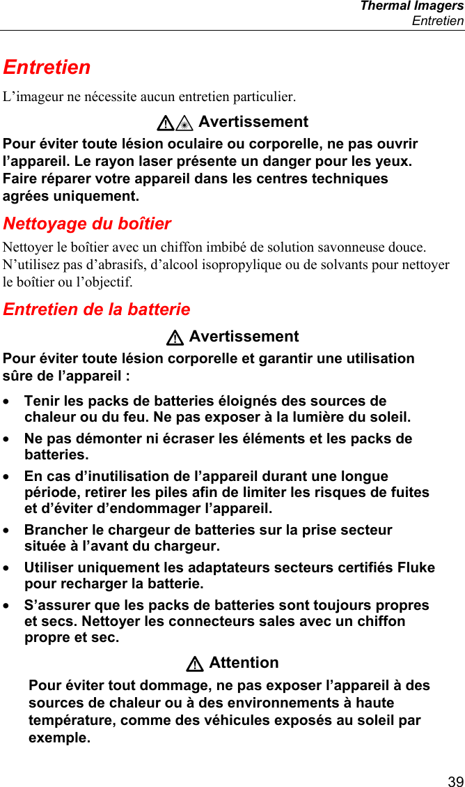  Thermal Imagers  Entretien  39 Entretien L’imageur ne nécessite aucun entretien particulier. W* Avertissement Pour éviter toute lésion oculaire ou corporelle, ne pas ouvrir l’appareil. Le rayon laser présente un danger pour les yeux. Faire réparer votre appareil dans les centres techniques agrées uniquement. Nettoyage du boîtier Nettoyer le boîtier avec un chiffon imbibé de solution savonneuse douce. N’utilisez pas d’abrasifs, d’alcool isopropylique ou de solvants pour nettoyer le boîtier ou l’objectif. Entretien de la batterie W Avertissement Pour éviter toute lésion corporelle et garantir une utilisation sûre de l’appareil : • Tenir les packs de batteries éloignés des sources de chaleur ou du feu. Ne pas exposer à la lumière du soleil. • Ne pas démonter ni écraser les éléments et les packs de batteries. • En cas d’inutilisation de l’appareil durant une longue période, retirer les piles afin de limiter les risques de fuites et d’éviter d’endommager l’appareil. • Brancher le chargeur de batteries sur la prise secteur située à l’avant du chargeur. • Utiliser uniquement les adaptateurs secteurs certifiés Fluke pour recharger la batterie. • S’assurer que les packs de batteries sont toujours propres et secs. Nettoyer les connecteurs sales avec un chiffon propre et sec. W Attention Pour éviter tout dommage, ne pas exposer l’appareil à des sources de chaleur ou à des environnements à haute température, comme des véhicules exposés au soleil par exemple. 