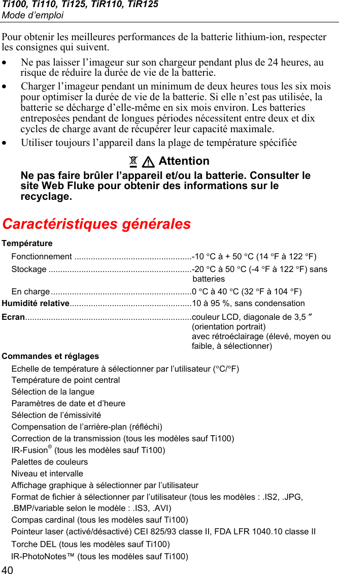 Ti100, Ti110, Ti125, TiR110, TiR125 Mode d’emploi 40 Pour obtenir les meilleures performances de la batterie lithium-ion, respecter les consignes qui suivent. • Ne pas laisser l’imageur sur son chargeur pendant plus de 24 heures, au risque de réduire la durée de vie de la batterie. • Charger l’imageur pendant un minimum de deux heures tous les six mois pour optimiser la durée de vie de la batterie. Si elle n’est pas utilisée, la batterie se décharge d’elle-même en six mois environ. Les batteries entreposées pendant de longues périodes nécessitent entre deux et dix cycles de charge avant de récupérer leur capacité maximale. • Utiliser toujours l’appareil dans la plage de température spécifiée ~ W Attention Ne pas faire brûler l’appareil et/ou la batterie. Consulter le site Web Fluke pour obtenir des informations sur le recyclage. Caractéristiques générales Température Fonctionnement .................................................. -10 °C à + 50 °C (14 °F à 122 °F) Stockage ............................................................. -20 °C à 50 °C (-4 °F à 122 °F) sans batteries En charge ............................................................ 0 °C à 40 °C (32 °F à 104 °F) Humidité relative.................................................... 10 à 95 %, sans condensation Ecran....................................................................... couleur LCD, diagonale de 3,5 ″ (orientation portrait)  avec rétroéclairage (élevé, moyen ou faible, à sélectionner) Commandes et réglages Echelle de température à sélectionner par l’utilisateur (°C/°F) Température de point central Sélection de la langue Paramètres de date et d’heure Sélection de l’émissivité Compensation de l’arrière-plan (réfléchi) Correction de la transmission (tous les modèles sauf Ti100) IR-Fusion® (tous les modèles sauf Ti100) Palettes de couleurs Niveau et intervalle Affichage graphique à sélectionner par l’utilisateur Format de fichier à sélectionner par l’utilisateur (tous les modèles : .IS2, .JPG,  .BMP/variable selon le modèle : .IS3, .AVI) Compas cardinal (tous les modèles sauf Ti100) Pointeur laser (activé/désactivé) CEI 825/93 classe II, FDA LFR 1040.10 classe II Torche DEL (tous les modèles sauf Ti100) IR-PhotoNotes™ (tous les modèles sauf Ti100) 