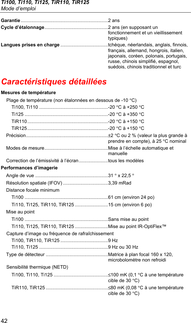 Ti100, Ti110, Ti125, TiR110, TiR125 Mode d’emploi 42 Garantie .................................................................. 2 ans Cycle d’étalonnage ................................................ 2 ans (en supposant un fonctionnement et un vieillissement typiques) Langues prises en charge .................................... tchèque, néerlandais, anglais, finnois, français, allemand, hongrois, italien, japonais, coréen, polonais, portugais, russe, chinois simplifié, espagnol, suédois, chinois traditionnel et turc Caractéristiques détaillées Mesures de température Plage de température (non étalonnées en dessous de -10 °C) Ti100, Ti110 .................................................... -20 °C à +250 °C Ti125 ............................................................... -20 °C à +350 °C TiR110 ............................................................. -20 °C à +150 °C TiR125 ............................................................. -20 °C à +150 °C Précision .............................................................. ±2 °C ou 2 % (valeur la plus grande à prendre en compte), à 25 °C nominal Modes de mesure ................................................ Mise à l’échelle automatique et manuelle  Correction de l’émissivité à l’écran ...................... tous les modèles Performances d’imagerie Angle de vue ....................................................... 31 ° x 22,5 ° Résolution spatiale (IFOV) .................................. 3,39 mRad Distance focale minimum Ti100 ............................................................... 61 cm (environ 24 po) Ti110, Ti125, TiR110, TiR125 ......................... 15 cm (environ 6 po) Mise au point Ti100 ............................................................... Sans mise au point Ti110, Ti125, TiR110, TiR125 ......................... Mise au point IR-OptiFlex™ Capture d’image ou fréquence de rafraîchissement Ti100, TiR110, TiR125 .................................... 9 Hz Ti110, Ti125 .................................................... 9 Hz ou 30 Hz Type de détecteur ............................................... Matrice à plan focal 160 x 120, microbolomètre non refroidi Sensibilité thermique (NETD) Ti100, Ti110, Ti125 ......................................... ≤100 mK (0,1 °C à une température cible de 30 °C) TiR110, TiR125 ............................................... ≤80 mK (0,08 °C à une température cible de 30 °C) 