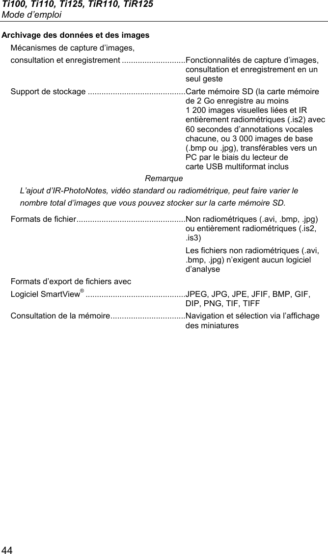 Ti100, Ti110, Ti125, TiR110, TiR125 Mode d’emploi 44 Archivage des données et des images Mécanismes de capture d’images,  consultation et enregistrement ............................ Fonctionnalités de capture d’images, consultation et enregistrement en un seul geste Support de stockage ........................................... Carte mémoire SD (la carte mémoire de 2 Go enregistre au moins 1 200 images visuelles liées et IR entièrement radiométriques (.is2) avec 60 secondes d’annotations vocales chacune, ou 3 000 images de base (.bmp ou .jpg), transférables vers un PC par le biais du lecteur de carte USB multiformat inclus Remarque L’ajout d’IR-PhotoNotes, vidéo standard ou radiométrique, peut faire varier le nombre total d’images que vous pouvez stocker sur la carte mémoire SD. Formats de fichier ................................................ Non radiométriques (.avi, .bmp, .jpg) ou entièrement radiométriques (.is2, .is3)   Les fichiers non radiométriques (.avi, .bmp, .jpg) n’exigent aucun logiciel d’analyse Formats d’export de fichiers avec  Logiciel SmartView® ............................................ JPEG, JPG, JPE, JFIF, BMP, GIF, DIP, PNG, TIF, TIFF Consultation de la mémoire ................................. Navigation et sélection via l’affichage des miniatures  