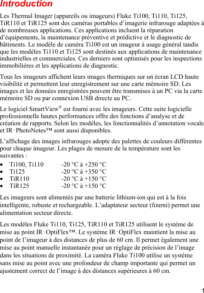  1  Introduction Les Thermal Imager (appareils ou imageurs) Fluke Ti100, Ti110, Ti125, TiR110 et TiR125 sont des caméras portables d’imagerie infrarouge adaptées à de nombreuses applications. Ces applications incluent la réparation d’équipements, la maintenance préventive et prédictive et le diagnostic de bâtiments. Le modèle de caméra Ti100 est un imageur à usage général tandis que les modèles Ti110 et Ti125 sont destinés aux applications de maintenance industrielles et commerciales. Ces derniers sont optimisés pour les inspections immobilières et les applications de diagnostic. Tous les imageurs affichent leurs images thermiques sur un écran LCD haute visibilité et permettent leur enregistrement sur une carte mémoire SD. Les images et les données enregistrées peuvent être transmises à un PC via la carte mémoire SD ou par connexion USB directe au PC. Le logiciel SmartView® est fourni avec les imageurs. Cette suite logicielle professionnelle hautes performances offre des fonctions d’analyse et de création de rapports. Selon les modèles, les fonctionnalités d’annotation vocale et IR‑PhotoNotes™ sont aussi disponibles. L’affichage des images infrarouges adopte des palettes de couleurs différentes pour chaque imageur. Les plages de mesure de la température sont les suivantes : • Ti100, Ti110  -20 °C à +250 °C• Ti125  -20 °C à +350 °C• TiR110  -20 °C à +150 °C• TiR125  -20 °C à +150 °CLes imageurs sont alimentés par une batterie lithium-ion qui est à la fois intelligente, robuste et rechargeable. L’adaptateur secteur (fourni) permet une alimentation secteur directe. Les modèles Fluke Ti110, Ti125, TiR110 et TiR125 utilisent le système de mise au point IR‑OptiFlex™. Le système IR‑OptiFlex maintient la mise au point de l’imageur à des distances de plus de 60 cm. Il permet également une mise au point manuelle instantanée pour un réglage de précision de l’image dans les situations de proximité. La caméra Fluke Ti100 utilise un système sans mise au point avec une profondeur de champ importante qui permet un ajustement correct de l’image à des distances supérieures à 60 cm. 