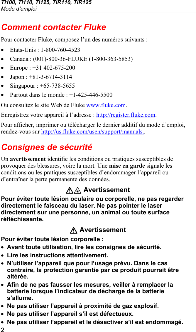 Ti100, Ti110, Ti125, TiR110, TiR125 Mode d’emploi 2 Comment contacter Fluke Pour contacter Fluke, composez l’un des numéros suivants : • Etats-Unis : 1-800-760-4523 • Canada : (001)-800-36-FLUKE (1-800-363-5853) • Europe : +31 402-675-200 • Japon : +81-3-6714-3114 • Singapour : +65-738-5655 • Partout dans le monde : +1-425-446-5500 Ou consultez le site Web de Fluke www.fluke.com. Enregistrez votre appareil à l’adresse : http://register.fluke.com. Pour afficher, imprimer ou télécharger le dernier additif du mode d’emploi, rendez-vous sur http://us.fluke.com/usen/support/manuals.. Consignes de sécurité Un avertissement identifie les conditions ou pratiques susceptibles de provoquer des blessures, voire la mort. Une mise en garde signale les conditions ou les pratiques susceptibles d’endommager l’appareil ou d’entraîner la perte permanente des données. W* Avertissement Pour éviter toute lésion oculaire ou corporelle, ne pas regarder directement le faisceau du laser. Ne pas pointer le laser directement sur une personne, un animal ou toute surface réfléchissante. W Avertissement Pour éviter toute lésion corporelle : • Avant toute utilisation, lire les consignes de sécurité. • Lire les instructions attentivement. • N’utiliser l’appareil que pour l’usage prévu. Dans le cas contraire, la protection garantie par ce produit pourrait être altérée. • Afin de ne pas fausser les mesures, veiller à remplacer la batterie lorsque l’indicateur de décharge de la batterie s’allume. • Ne pas utiliser l’appareil à proximité de gaz explosif. • Ne pas utiliser l’appareil s’il est défectueux. • Ne pas utiliser l’appareil et le désactiver s’il est endommagé. 