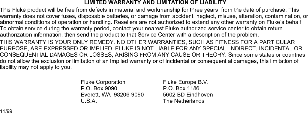 LIMITED WARRANTY AND LIMITATION OF LIABILITY This Fluke product will be free from defects in material and workmanship for three years  from the date of purchase. This warranty does not cover fuses, disposable batteries, or damage from accident, neglect, misuse, alteration, contamination, or abnormal conditions of operation or handling. Resellers are not authorized to extend any other warranty on Fluke’s behalf. To obtain service during the warranty period, contact your nearest Fluke authorized service center to obtain return authorization information, then send the product to that Service Center with a description of the problem. THIS WARRANTY IS YOUR ONLY REMEDY. NO OTHER WARRANTIES, SUCH AS FITNESS FOR A PARTICULAR PURPOSE, ARE EXPRESSED OR IMPLIED. FLUKE IS NOT LIABLE FOR ANY SPECIAL, INDIRECT, INCIDENTAL OR CONSEQUENTIAL DAMAGES OR LOSSES, ARISING FROM ANY CAUSE OR THEORY. Since some states or countries do not allow the exclusion or limitation of an implied warranty or of incidental or consequential damages, this limitation of liability may not apply to you.  Fluke Corporation P.O. Box 9090 Everett, WA  98206-9090 U.S.A. Fluke Europe B.V. P.O. Box 1186 5602 BD Eindhoven The Netherlands 11/99  