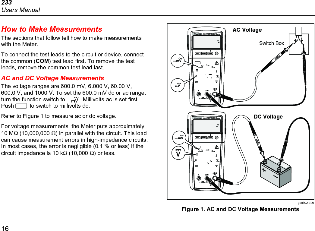 233 Users Manual 16 How to Make Measurements The sections that follow tell how to make measurements with the Meter.  To connect the test leads to the circuit or device, connect the common (COM) test lead first. To remove the test leads, remove the common test lead last. AC and DC Voltage Measurements The voltage ranges are 600.0 mV, 6.000 V, 60.00 V, 600.0 V, and 1000 V. To set the 600.0 mV dc or ac range, turn the function switch to . Millivolts ac is set first. Push  to switch to millivolts dc. Refer to Figure 1 to measure ac or dc voltage. For voltage measurements, the Meter puts approximately 10 MΩ (10,000,000 Ω) in parallel with the circuit. This load can cause measurement errors in high-impedance circuits. In most cases, the error is negligible (0.1 % or less) if the circuit impedance is 10 kΩ (10,000 Ω) or less. Switch BoxAC Voltage+DC VoltageV gcc102.eps Figure 1. AC and DC Voltage Measurements 