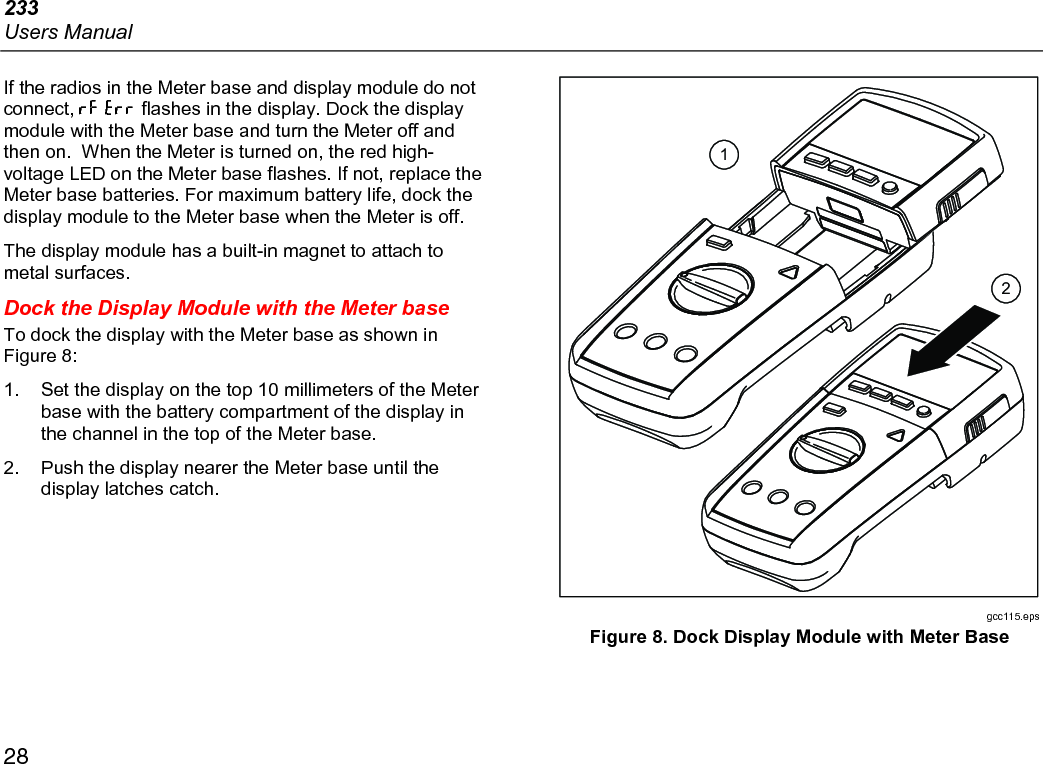 233 Users Manual 28 If the radios in the Meter base and display module do not connect,   flashes in the display. Dock the display module with the Meter base and turn the Meter off and then on.  When the Meter is turned on, the red high-voltage LED on the Meter base flashes. If not, replace the Meter base batteries. For maximum battery life, dock the display module to the Meter base when the Meter is off. The display module has a built-in magnet to attach to metal surfaces. Dock the Display Module with the Meter base To dock the display with the Meter base as shown in Figure 8: 1.  Set the display on the top 10 millimeters of the Meter base with the battery compartment of the display in the channel in the top of the Meter base. 2.  Push the display nearer the Meter base until the display latches catch.  21 gcc115.eps Figure 8. Dock Display Module with Meter Base  