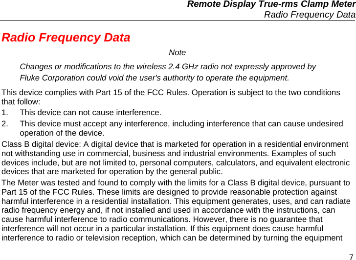   Remote Display True-rms Clamp Meter   Radio Frequency Data 7 Radio Frequency Data Note Changes or modifications to the wireless 2.4 GHz radio not expressly approved by Fluke Corporation could void the user&apos;s authority to operate the equipment. This device complies with Part 15 of the FCC Rules. Operation is subject to the two conditions that follow: 1.  This device can not cause interference. 2.  This device must accept any interference, including interference that can cause undesired operation of the device. Class B digital device: A digital device that is marketed for operation in a residential environment not withstanding use in commercial, business and industrial environments. Examples of such devices include, but are not limited to, personal computers, calculators, and equivalent electronic devices that are marketed for operation by the general public. The Meter was tested and found to comply with the limits for a Class B digital device, pursuant to Part 15 of the FCC Rules. These limits are designed to provide reasonable protection against harmful interference in a residential installation. This equipment generates, uses, and can radiate radio frequency energy and, if not installed and used in accordance with the instructions, can cause harmful interference to radio communications. However, there is no guarantee that interference will not occur in a particular installation. If this equipment does cause harmful interference to radio or television reception, which can be determined by turning the equipment 