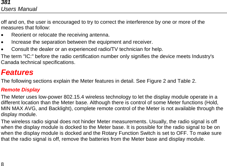 381 Users Manual 8 off and on, the user is encouraged to try to correct the interference by one or more of the measures that follow:   Reorient or relocate the receiving antenna.   Increase the separation between the equipment and receiver.   Consult the dealer or an experienced radio/TV technician for help. The term &quot;IC:&quot; before the radio certification number only signifies the device meets Industry&apos;s Canada technical specifications. Features The following sections explain the Meter features in detail. See Figure 2 and Table 2. Remote Display The Meter uses low-power 802.15.4 wireless technology to let the display module operate in a different location than the Meter base. Although there is control of some Meter functions (Hold, MIN MAX AVG, and Backlight), complete remote control of the Meter is not available through the display module. The wireless radio signal does not hinder Meter measurements. Usually, the radio signal is off when the display module is docked to the Meter base. It is possible for the radio signal to be on when the display module is docked and the Rotary Function Switch is set to OFF. To make sure that the radio signal is off, remove the batteries from the Meter base and display module. 