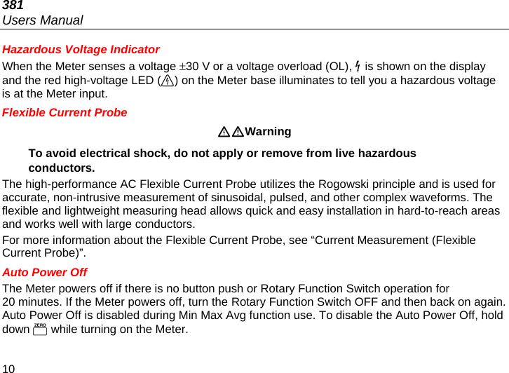 381 Users Manual 10 Hazardous Voltage Indicator When the Meter senses a voltage 30 V or a voltage overload (OL),  is shown on the display and the red high-voltage LED () on the Meter base illuminates to tell you a hazardous voltage is at the Meter input. Flexible Current Probe Warning To avoid electrical shock, do not apply or remove from live hazardous conductors. The high-performance AC Flexible Current Probe utilizes the Rogowski principle and is used for accurate, non-intrusive measurement of sinusoidal, pulsed, and other complex waveforms. The flexible and lightweight measuring head allows quick and easy installation in hard-to-reach areas and works well with large conductors. For more information about the Flexible Current Probe, see “Current Measurement (Flexible Current Probe)”. Auto Power Off The Meter powers off if there is no button push or Rotary Function Switch operation for 20 minutes. If the Meter powers off, turn the Rotary Function Switch OFF and then back on again. Auto Power Off is disabled during Min Max Avg function use. To disable the Auto Power Off, hold down  while turning on the Meter. 