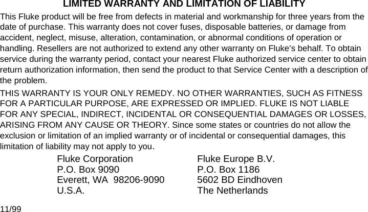   LIMITED WARRANTY AND LIMITATION OF LIABILITY This Fluke product will be free from defects in material and workmanship for three years from the date of purchase. This warranty does not cover fuses, disposable batteries, or damage from accident, neglect, misuse, alteration, contamination, or abnormal conditions of operation or handling. Resellers are not authorized to extend any other warranty on Fluke’s behalf. To obtain service during the warranty period, contact your nearest Fluke authorized service center to obtain return authorization information, then send the product to that Service Center with a description of the problem. THIS WARRANTY IS YOUR ONLY REMEDY. NO OTHER WARRANTIES, SUCH AS FITNESS FOR A PARTICULAR PURPOSE, ARE EXPRESSED OR IMPLIED. FLUKE IS NOT LIABLE FOR ANY SPECIAL, INDIRECT, INCIDENTAL OR CONSEQUENTIAL DAMAGES OR LOSSES, ARISING FROM ANY CAUSE OR THEORY. Since some states or countries do not allow the exclusion or limitation of an implied warranty or of incidental or consequential damages, this limitation of liability may not apply to you. Fluke Corporation P.O. Box 9090 Everett, WA  98206-9090 U.S.A. Fluke Europe B.V. P.O. Box 1186 5602 BD Eindhoven The Netherlands 11/99