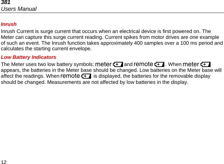 381 Users Manual 12 Inrush Inrush Current is surge current that occurs when an electrical device is first powered on. The Meter can capture this surge current reading. Current spikes from motor drives are one example of such an event. The Inrush function takes approximately 400 samples over a 100 ms period and calculates the starting current envelope. Low Battery Indicators The Meter uses two low battery symbols: and . When  appears, the batteries in the Meter base should be changed. Low batteries on the Meter base will affect the readings. When  is displayed, the batteries for the removable display should be changed. Measurements are not affected by low batteries in the display. 