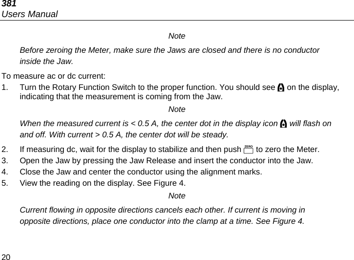 381 Users Manual 20 Note Before zeroing the Meter, make sure the Jaws are closed and there is no conductor inside the Jaw. To measure ac or dc current: 1.  Turn the Rotary Function Switch to the proper function. You should see  on the display, indicating that the measurement is coming from the Jaw. Note When the measured current is &lt; 0.5 A, the center dot in the display icon  will flash on and off. With current &gt; 0.5 A, the center dot will be steady. 2.  If measuring dc, wait for the display to stabilize and then push  to zero the Meter. 3.  Open the Jaw by pressing the Jaw Release and insert the conductor into the Jaw.  4.  Close the Jaw and center the conductor using the alignment marks. 5.  View the reading on the display. See Figure 4. Note Current flowing in opposite directions cancels each other. If current is moving in opposite directions, place one conductor into the clamp at a time. See Figure 4. 