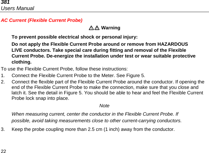 381 Users Manual 22 AC Current (Flexible Current Probe)  Warning To prevent possible electrical shock or personal injury: Do not apply the Flexible Current Probe around or remove from HAZARDOUS LIVE conductors. Take special care during fitting and removal of the Flexible Current Probe. De-energize the installation under test or wear suitable protective clothing. To use the Flexible Current Probe, follow these instructions: 1.  Connect the Flexible Current Probe to the Meter. See Figure 5.  2.  Connect the flexible part of the Flexible Current Probe around the conductor. If opening the end of the Flexible Current Probe to make the connection, make sure that you close and latch it. See the detail in Figure 5. You should be able to hear and feel the Flexible Current Probe lock snap into place. Note When measuring current, center the conductor in the Flexible Current Probe. If possible, avoid taking measurements close to other current-carrying conductors. 3.  Keep the probe coupling more than 2.5 cm (1 inch) away from the conductor. 