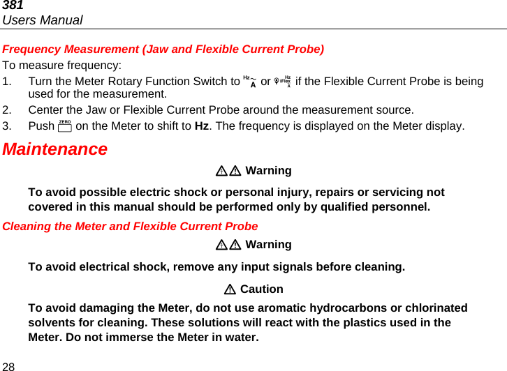 381 Users Manual 28 Frequency Measurement (Jaw and Flexible Current Probe) To measure frequency: 1.  Turn the Meter Rotary Function Switch to  or  if the Flexible Current Probe is being used for the measurement.  2.  Center the Jaw or Flexible Current Probe around the measurement source.  3. Push  on the Meter to shift to Hz. The frequency is displayed on the Meter display.  Maintenance  Warning To avoid possible electric shock or personal injury, repairs or servicing not covered in this manual should be performed only by qualified personnel. Cleaning the Meter and Flexible Current Probe  Warning To avoid electrical shock, remove any input signals before cleaning.  Caution To avoid damaging the Meter, do not use aromatic hydrocarbons or chlorinated solvents for cleaning. These solutions will react with the plastics used in the Meter. Do not immerse the Meter in water. 