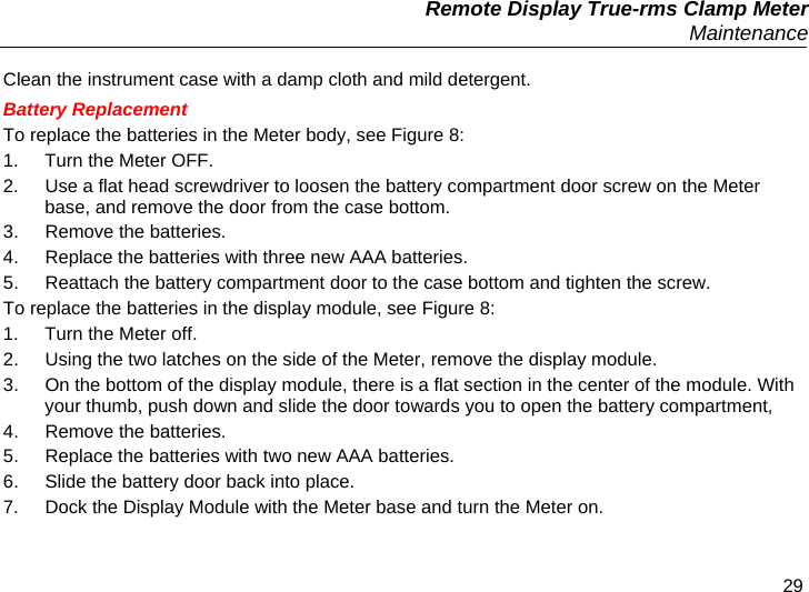   Remote Display True-rms Clamp Meter  Maintenance 29 Clean the instrument case with a damp cloth and mild detergent. Battery Replacement To replace the batteries in the Meter body, see Figure 8: 1.  Turn the Meter OFF. 2.  Use a flat head screwdriver to loosen the battery compartment door screw on the Meter base, and remove the door from the case bottom. 3.  Remove the batteries. 4.  Replace the batteries with three new AAA batteries. 5.  Reattach the battery compartment door to the case bottom and tighten the screw. To replace the batteries in the display module, see Figure 8: 1.  Turn the Meter off. 2.  Using the two latches on the side of the Meter, remove the display module. 3.  On the bottom of the display module, there is a flat section in the center of the module. With your thumb, push down and slide the door towards you to open the battery compartment, 4.  Remove the batteries. 5.  Replace the batteries with two new AAA batteries. 6.  Slide the battery door back into place. 7.  Dock the Display Module with the Meter base and turn the Meter on. 