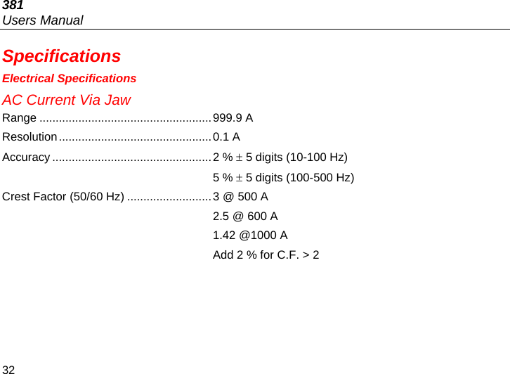 381 Users Manual 32 Specifications Electrical Specifications AC Current Via Jaw Range .....................................................999.9 A Resolution...............................................0.1 A  Accuracy .................................................2 %  5 digits (10-100 Hz)   5 %  5 digits (100-500 Hz)  Crest Factor (50/60 Hz) ..........................3 @ 500 A   2.5 @ 600 A   1.42 @1000 A   Add 2 % for C.F. &gt; 2  