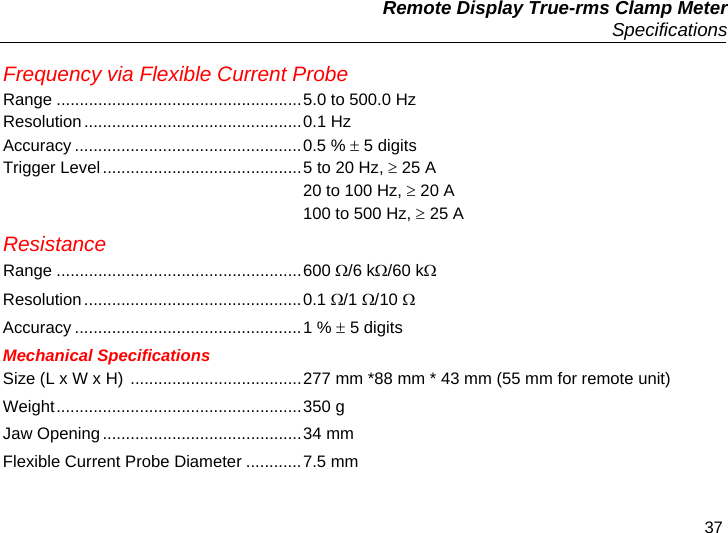   Remote Display True-rms Clamp Meter  Specifications 37 Frequency via Flexible Current Probe Range .....................................................5.0 to 500.0 Hz Resolution...............................................0.1 Hz Accuracy .................................................0.5 %  5 digits Trigger Level ...........................................5 to 20 Hz,  25 A   20 to 100 Hz,  20 A   100 to 500 Hz,  25 A Resistance Range .....................................................600 /6 k/60 k Resolution...............................................0.1 /1 /10  Accuracy .................................................1 %  5 digits Mechanical Specifications Size (L x W x H)  .....................................277 mm *88 mm * 43 mm (55 mm for remote unit) Weight.....................................................350 g Jaw Opening...........................................34 mm Flexible Current Probe Diameter ............7.5 mm 