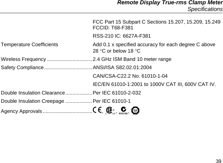   Remote Display True-rms Clamp Meter  Specifications 39 FCC Part 15 Subpart C Sections 15.207, 15.209, 15.249 FCCID: T68-F381  RSS-210 IC: 6627A-F381 Temperature Coefficients  Add 0.1 x specified accuracy for each degree C above 28 C or below 18 C  Wireless Frequency ................................2.4 GHz ISM Band 10 meter range Safety Compliance..................................ANSI/ISA S82.02.01:2004   CAN/CSA-C22.2 No. 61010-1-04   IEC/EN 61010-1:2001 to 1000V CAT III, 600V CAT IV. Double Insulation Clearance...................Per IEC 61010-2-032 Double Insulation Creepage ...................Per IEC 61010-1 Agency Approvals..................................., , ,  