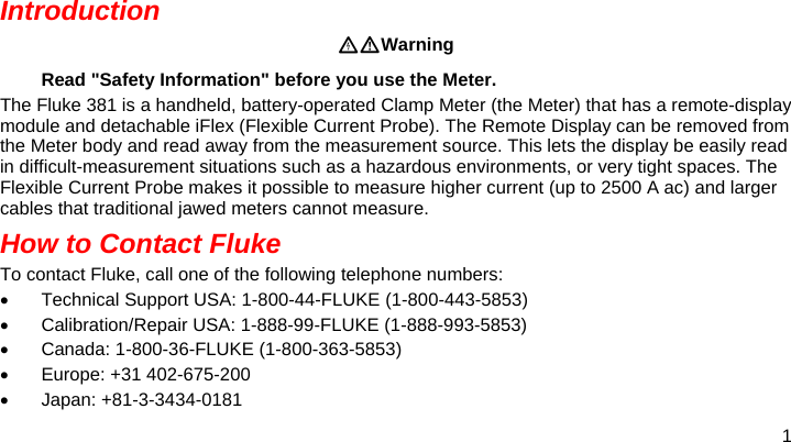 1  Introduction Warning Read &quot;Safety Information&quot; before you use the Meter. The Fluke 381 is a handheld, battery-operated Clamp Meter (the Meter) that has a remote-display module and detachable iFlex (Flexible Current Probe). The Remote Display can be removed from the Meter body and read away from the measurement source. This lets the display be easily read in difficult-measurement situations such as a hazardous environments, or very tight spaces. The Flexible Current Probe makes it possible to measure higher current (up to 2500 A ac) and larger cables that traditional jawed meters cannot measure.  How to Contact Fluke To contact Fluke, call one of the following telephone numbers:   Technical Support USA: 1-800-44-FLUKE (1-800-443-5853)   Calibration/Repair USA: 1-888-99-FLUKE (1-888-993-5853)  Canada: 1-800-36-FLUKE (1-800-363-5853)   Europe: +31 402-675-200  Japan: +81-3-3434-0181 