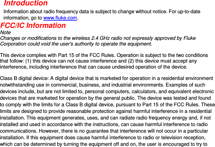  Introduction Information about radio frequency data is subject to change without notice. For up-to-date information, go to www.fluke.com. FCC/IC Information  Note  Changes or modifications to the wireless 2.4 GHz radio not expressly approved by Fluke Corporation could void the user’s authority to operate the equipment.   This device complies with Part 15 of the FCC Rules. Operation is subject to the two conditions that follow: (1) this device can not cause interference and (2) this device must accept any interference, including interference that can cause undesired operation of the device.   Class B digital device: A digital device that is marketed for operation in a residential environment notwithstanding use in commercial, business, and industrial environments. Examples of such devices include, but are not limited to, personal computers, calculators, and equivalent electronic devices that are marketed for operation by the general public. The device was tested and found to comply with the limits for a Class B digital device, pursuant to Part 15 of the FCC Rules. These limits are designed to provide reasonable protection against harmful interference in a residential installation. This equipment generates, uses, and can radiate radio frequency energy and, if not installed and used in accordance with the instructions, can cause harmful interference to radio communications. However, there is no guarantee that interference will not occur in a particular installation. If this equipment does cause harmful interference to radio or television reception, which can be determined by turning the equipment off and on, the user is encouraged to try to 