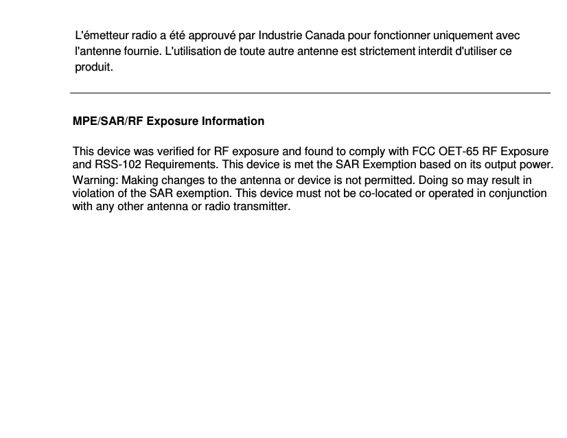 L&apos;émetteur radio a été approuvé par Industrie Canada pour fonctionner uniquement avec l&apos;antenne fournie. L&apos;utilisation de toute autre antenne est strictement interdit d&apos;utiliser ce produit.   MPE/SAR/RF Exposure Information  This device was verified for RF exposure and found to comply with FCC OET-65 RF Exposure and RSS-102 Requirements. This device is met the SAR Exemption based on its output power. Warning: Making changes to the antenna or device is not permitted. Doing so may result in violation of the SAR exemption. This device must not be co-located or operated in conjunction with any other antenna or radio transmitter.     