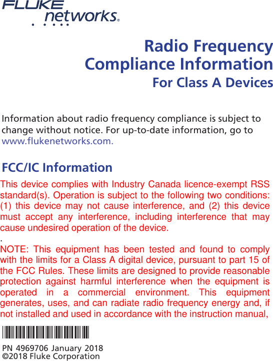 Radio Frequency Compliance Information For Class A DevicesInformation about radio frequency compliance is subject to change without notice. For up-to-date information, go to  www.flukenetworks.com.FCC/IC InformationClass A digital device: This equipment has been tested and found to comply with the limits for a Class A digital device, pursuant to Part 15 of the FCC Rules. Operation is subject to the two conditions that follow: (1) this device can not cause interference and (2) this device must accept any interference, including interference that can cause undesired operation of the device. These limits are designed to provide reasonable protection against harmful interference when the equipment is operated in a commercial environment. This equipment generates, uses, and can radiate radio frequency energy, and if it is not installed and used in accordance with the *4969706*PN 4969706 January 2018 ©2018 Fluke CorporationThis device complies with Industry Canada licence-exempt RSSstandard(s). Operation is subject to the following two conditions:(1) this device may not cause interference, and  (2)  this  devicemust  accept  any  interference,  including  interference  that  maycause undesired operation of the device..NOTE:  This  equipment  has  been  tested  and  found  to  complywith the limits for a Class A digital device, pursuant to part 15 ofthe FCC Rules. These limits are designed to provide reasonableprotection  against  harmful  interference  when  the  equipment  isoperated  in  a  commercial  environment.  This  equipmentgenerates, uses, and can radiate radio frequency energy and, ifnot installed and used in accordance with the instruction manual,