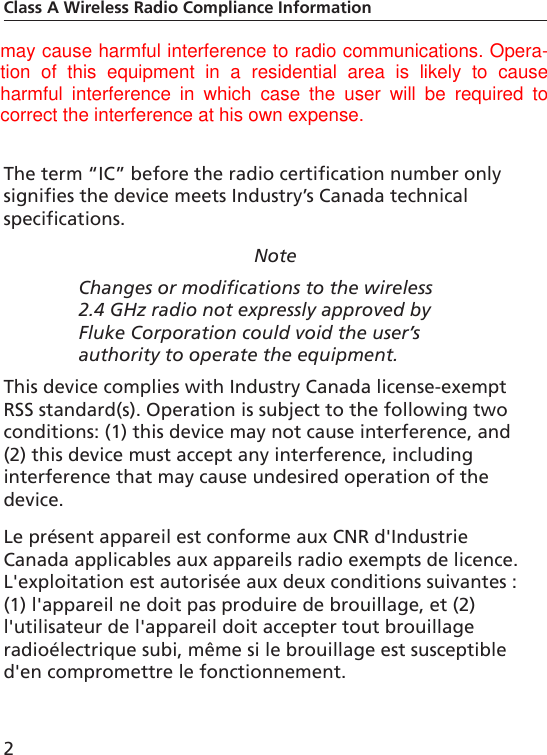 2Class A Wireless Radio Compliance Informationinstruction manual, it may cause harmful interference to radio communications. Operation of this equipment in a residential area is likely to cause harmful interference, in which case the user will be required to correct the interference at his own expense.The term “IC” before the radio certification number only signifies the device meets Industry’s Canada technical specifications.NoteChanges or modifications to the wireless 2.4 GHz radio not expressly approved by Fluke Corporation could void the user’s authority to operate the equipment.This device complies with Industry Canada license-exempt RSS standard(s). Operation is subject to the following two conditions: (1) this device may not cause interference, and (2) this device must accept any interference, including interference that may cause undesired operation of the device.Le présent appareil est conforme aux CNR d&apos;Industrie Canada applicables aux appareils radio exempts de licence. L&apos;exploitation est autorisée aux deux conditions suivantes : (1) l&apos;appareil ne doit pas produire de brouillage, et (2) l&apos;utilisateur de l&apos;appareil doit accepter tout brouillage radioélectrique subi, même si le brouillage est susceptible d&apos;en compromettre le fonctionnement.may cause harmful interference to radio communications. Opera-tion  of  this  equipment  in  a  residential  area  is  likely  to  causeharmful  interference  in  which  case  the  user  will  be  required  tocorrect the interference at his own expense.