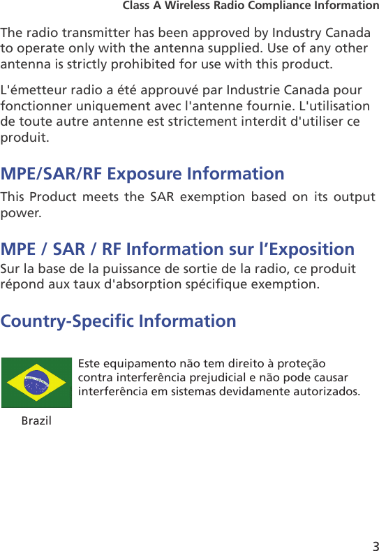 3Class A Wireless Radio Compliance InformationThe radio transmitter has been approved by Industry Canadato operate only with the antenna supplied. Use of any otherantenna is strictly prohibited for use with this product.L&apos;émetteur radio a été approuvé par Industrie Canada pourfonctionner uniquement avec l&apos;antenne fournie. L&apos;utilisationde toute autre antenne est strictement interdit d&apos;utiliser ceproduit.MPE/SAR/RF Exposure InformationThis Product  meets  the  SAR  exemption  based  on  its  output power.MPE / SAR / RF Information sur l’ExpositionSur la base de la puissance de sortie de la radio, ce produit répond aux taux d&apos;absorption spécifique exemption.Country-Specic InformationBrazilEste equipamento não tem direito à proteção contra interferência prejudicial e não pode causar interferência em sistemas devidamente autorizados.
