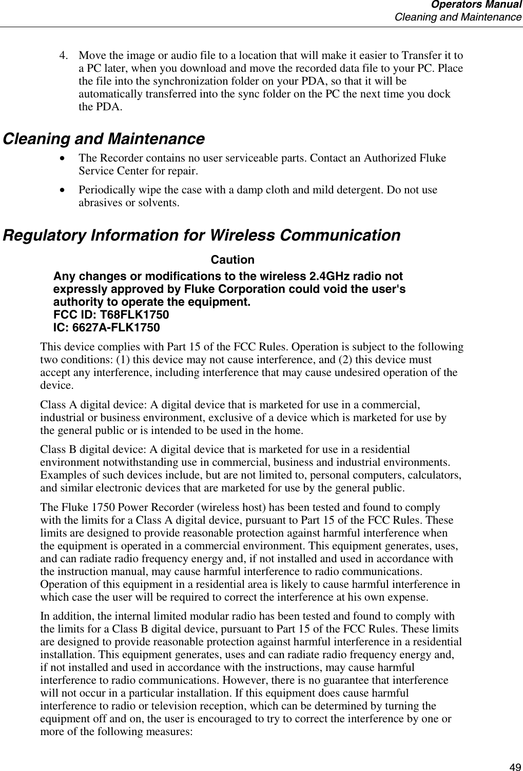  Operators Manual  Cleaning and Maintenance     49 4. Move the image or audio file to a location that will make it easier to Transfer it to a PC later, when you download and move the recorded data file to your PC. Place the file into the synchronization folder on your PDA, so that it will be automatically transferred into the sync folder on the PC the next time you dock the PDA. Cleaning and Maintenance • The Recorder contains no user serviceable parts. Contact an Authorized Fluke Service Center for repair. • Periodically wipe the case with a damp cloth and mild detergent. Do not use abrasives or solvents. Regulatory Information for Wireless Communication Caution  Any changes or modifications to the wireless 2.4GHz radio not expressly approved by Fluke Corporation could void the user&apos;s authority to operate the equipment. FCC ID: T68FLK1750 IC: 6627A-FLK1750 This device complies with Part 15 of the FCC Rules. Operation is subject to the following two conditions: (1) this device may not cause interference, and (2) this device must accept any interference, including interference that may cause undesired operation of the device. Class A digital device: A digital device that is marketed for use in a commercial, industrial or business environment, exclusive of a device which is marketed for use by the general public or is intended to be used in the home. Class B digital device: A digital device that is marketed for use in a residential environment notwithstanding use in commercial, business and industrial environments. Examples of such devices include, but are not limited to, personal computers, calculators, and similar electronic devices that are marketed for use by the general public. The Fluke 1750 Power Recorder (wireless host) has been tested and found to comply with the limits for a Class A digital device, pursuant to Part 15 of the FCC Rules. These limits are designed to provide reasonable protection against harmful interference when the equipment is operated in a commercial environment. This equipment generates, uses, and can radiate radio frequency energy and, if not installed and used in accordance with the instruction manual, may cause harmful interference to radio communications. Operation of this equipment in a residential area is likely to cause harmful interference in which case the user will be required to correct the interference at his own expense. In addition, the internal limited modular radio has been tested and found to comply with the limits for a Class B digital device, pursuant to Part 15 of the FCC Rules. These limits are designed to provide reasonable protection against harmful interference in a residential installation. This equipment generates, uses and can radiate radio frequency energy and, if not installed and used in accordance with the instructions, may cause harmful interference to radio communications. However, there is no guarantee that interference will not occur in a particular installation. If this equipment does cause harmful interference to radio or television reception, which can be determined by turning the equipment off and on, the user is encouraged to try to correct the interference by one or more of the following measures: 